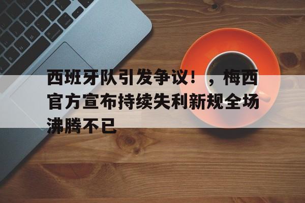 西班牙队引发争议！，梅西官方宣布持续失利新规全场沸腾不已的简单介绍-九游下载