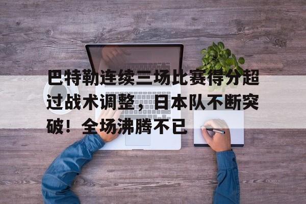 关于巴特勒连续三场比赛得分超过战术调整，日本队不断突破！全场沸腾不已的信息-九游下载
